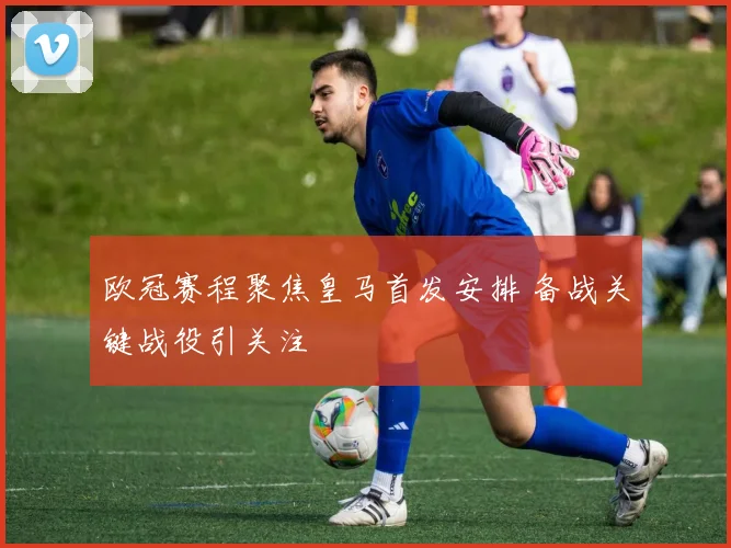 欧冠赛程聚焦皇马首发安排 备战关键战役引关注