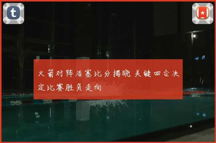 火箭对阵活塞比分揭晓 关键回合决定比赛胜负走向