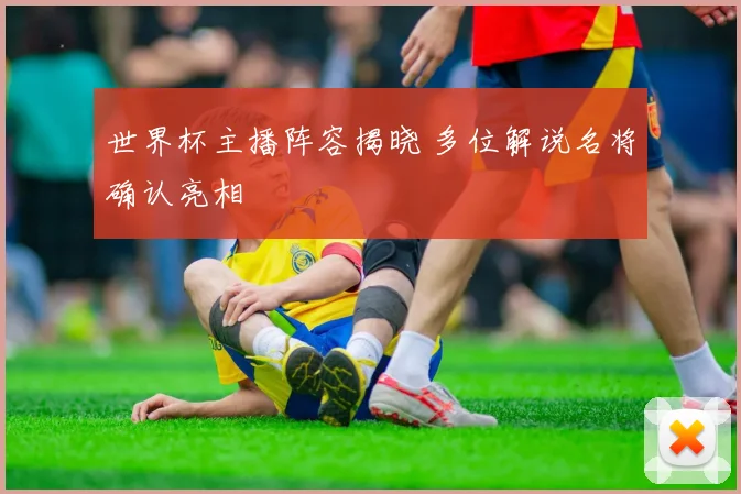 世界杯主播阵容揭晓 多位解说名将确认亮相