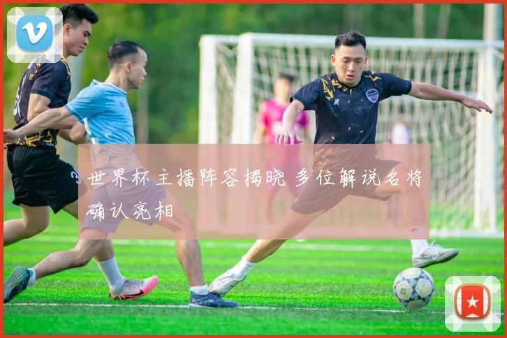世界杯主播阵容揭晓 多位解说名将确认亮相