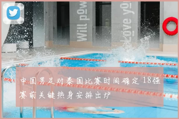 中国男足对泰国比赛时间确定 18强赛前关键热身安排出炉
