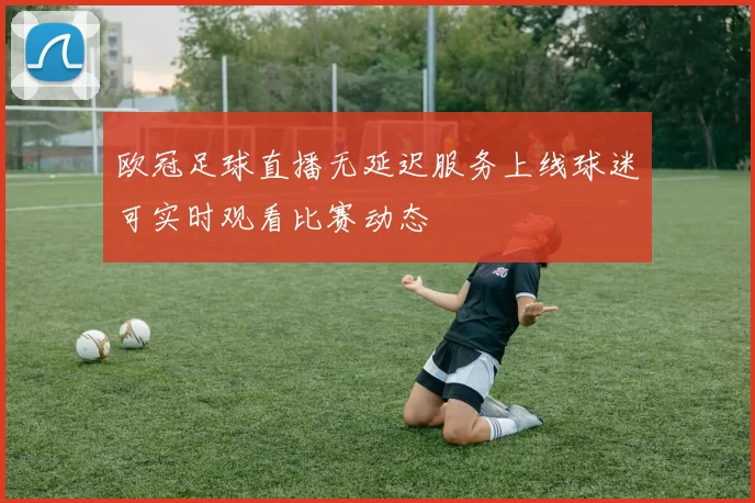 欧冠足球直播无延迟服务上线球迷可实时观看比赛动态