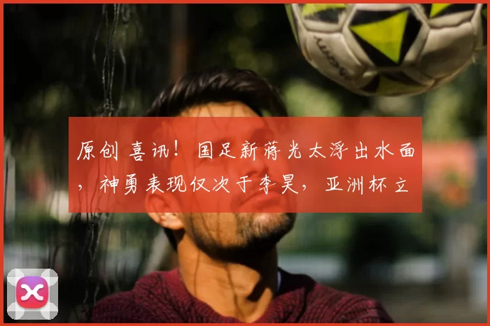 原创 喜讯！国足新蒋光太浮出水面，神勇表现仅次于李昊，亚洲杯立大功