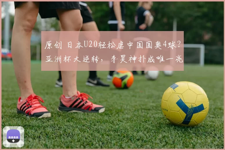 原创 日本U20轻松虐中国国奥4球？亚洲杯大逆转，李昊神扑成唯一亮点
