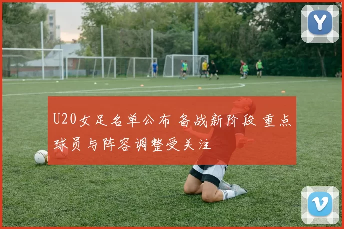 U20女足名单公布 备战新阶段 重点球员与阵容调整受关注