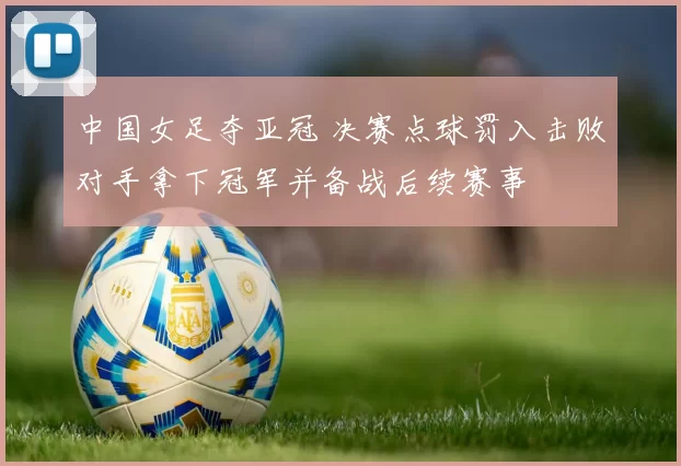 中国女足夺亚冠 决赛点球罚入击败对手拿下冠军并备战后续赛事