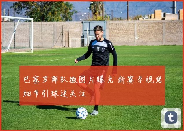巴塞罗那队徽图片曝光 新赛季视觉细节引球迷关注