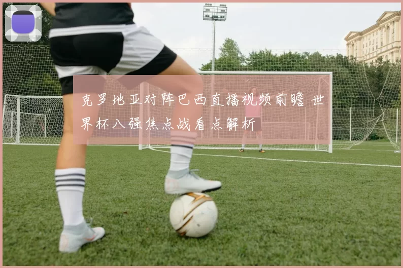 克罗地亚对阵巴西直播视频前瞻 世界杯八强焦点战看点解析