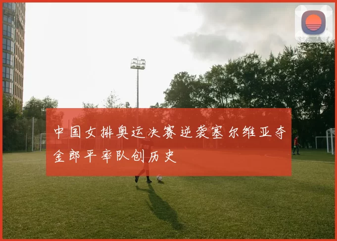 中国女排奥运决赛逆袭塞尔维亚夺金郎平率队创历史