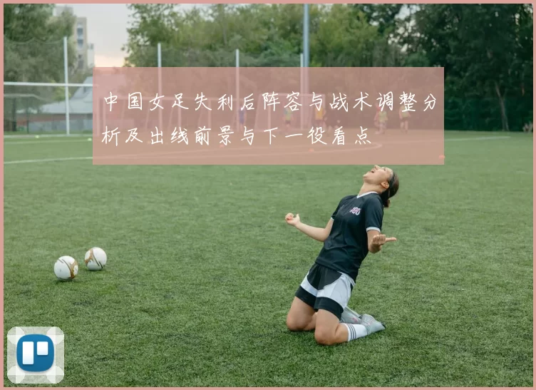 中国女足失利后阵容与战术调整分析及出线前景与下一役看点