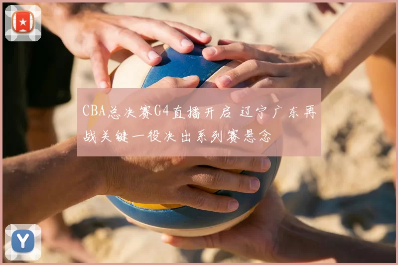 CBA总决赛G4直播开启 辽宁广东再战关键一役决出系列赛悬念