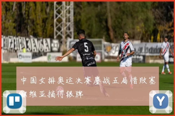 中国女排奥运决赛鏖战五局惜败塞尔维亚摘得银牌