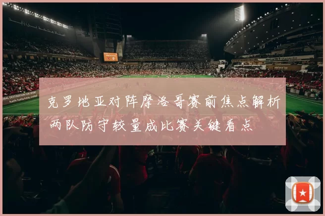 克罗地亚对阵摩洛哥赛前焦点解析 两队防守较量成比赛关键看点