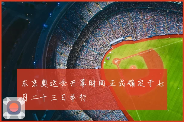 东京奥运会开幕时间正式确定于七月二十三日举行