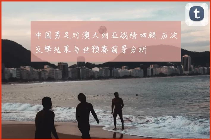中国男足对澳大利亚战绩回顾 历次交锋结果与世预赛前景分析