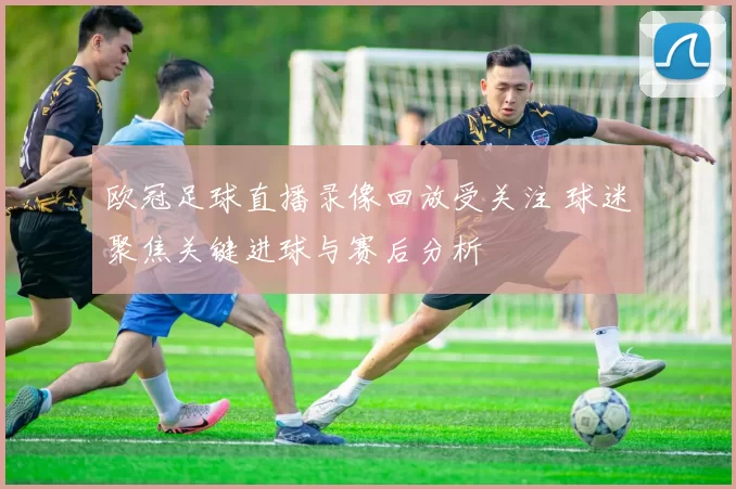 欧冠足球直播录像回放受关注 球迷聚焦关键进球与赛后分析