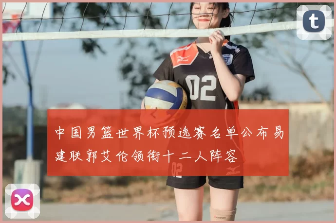 中国男篮世界杯预选赛名单公布易建联郭艾伦领衔十二人阵容