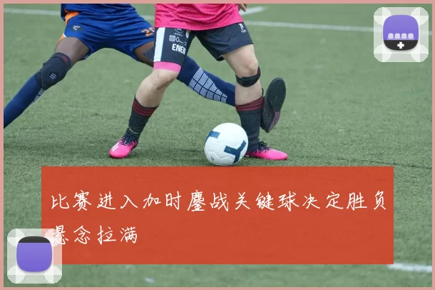 比赛进入加时鏖战关键球决定胜负悬念拉满