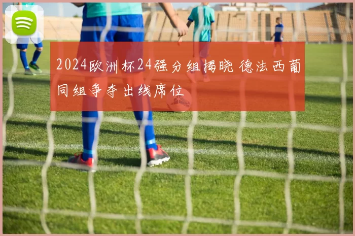 2024欧洲杯24强分组揭晓 德法西葡同组争夺出线席位