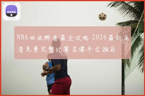 NBA回放哪看最全攻略 2026最新高清免费完整比赛录像平台推荐
