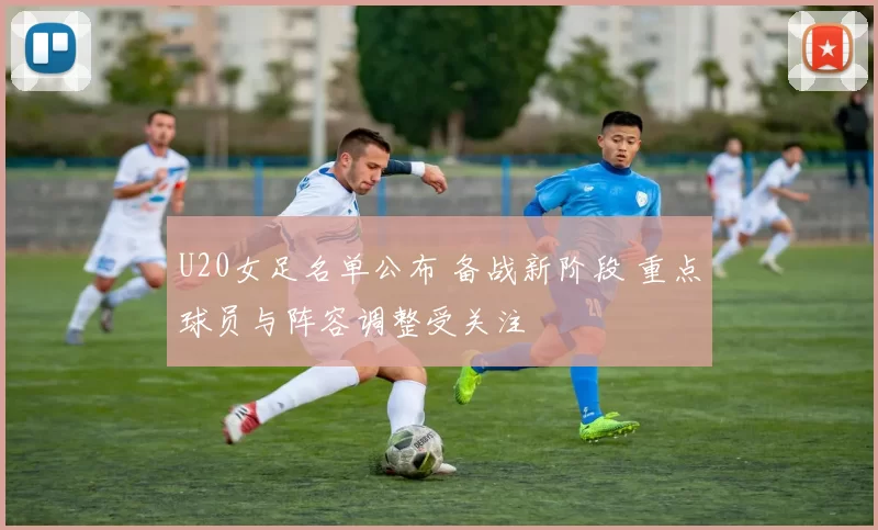 U20女足名单公布 备战新阶段 重点球员与阵容调整受关注