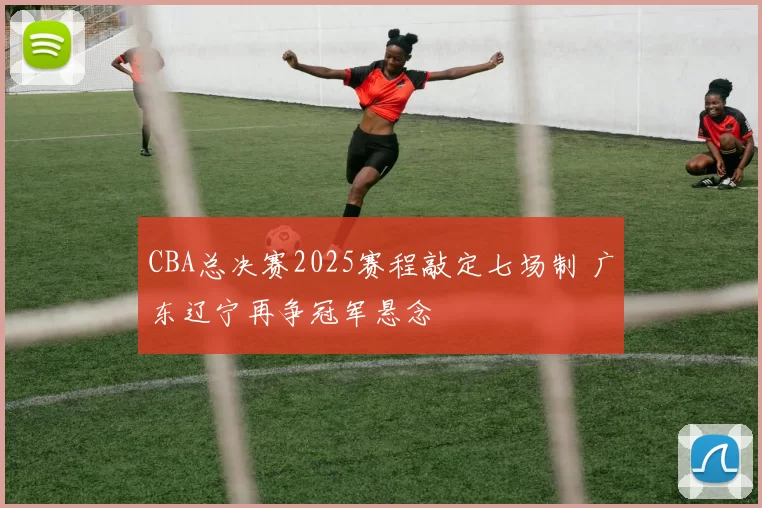 CBA总决赛2025赛程敲定七场制 广东辽宁再争冠军悬念