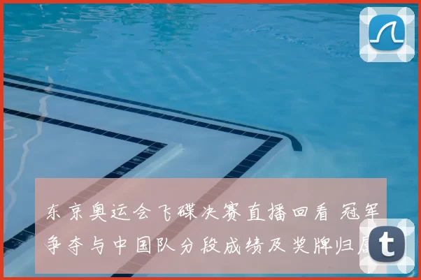 东京奥运会飞碟决赛直播回看 冠军争夺与中国队分段成绩及奖牌归属
