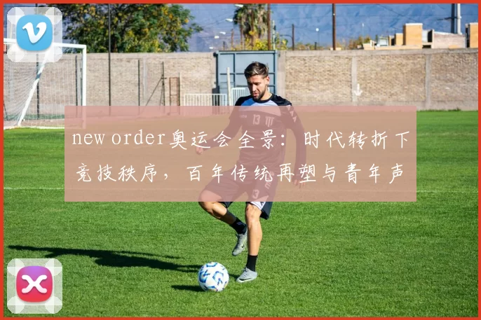 new order奥运会全景：时代转折下竞技秩序，百年传统再塑与青年声量共建新愿景