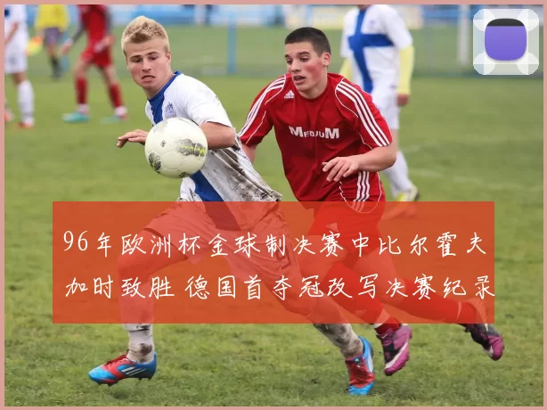 96年欧洲杯金球制决赛中比尔霍夫加时致胜 德国首夺冠改写决赛纪录