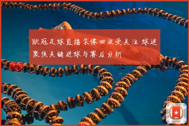 欧冠足球直播录像回放受关注 球迷聚焦关键进球与赛后分析