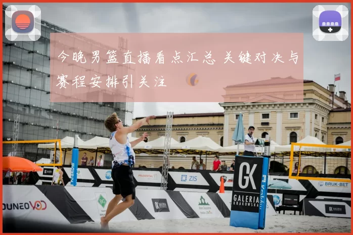 今晚男篮直播看点汇总 关键对决与赛程安排引关注