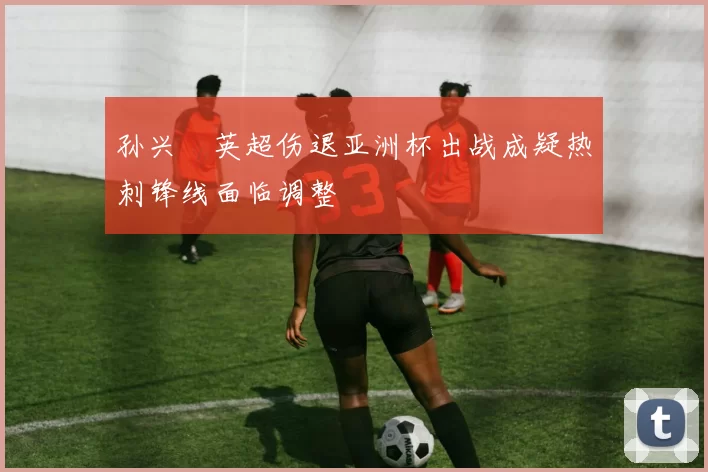 孙兴慜英超伤退亚洲杯出战成疑热刺锋线面临调整