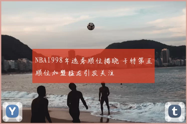 NBA1998年选秀顺位揭晓 卡特第五顺位加盟猛龙引发关注