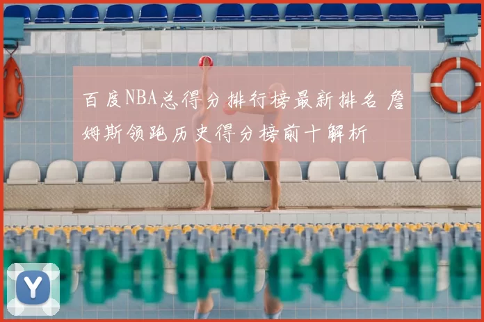 百度NBA总得分排行榜最新排名 詹姆斯领跑历史得分榜前十解析