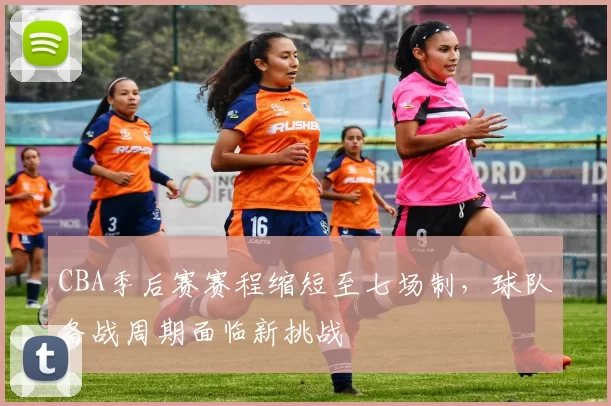 CBA季后赛赛程缩短至七场制，球队备战周期面临新挑战