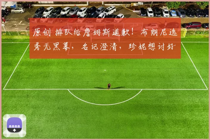 原创 排队给詹姆斯道歉！布朗尼选秀无黑幕，名记澄清，珍妮想讨好goat