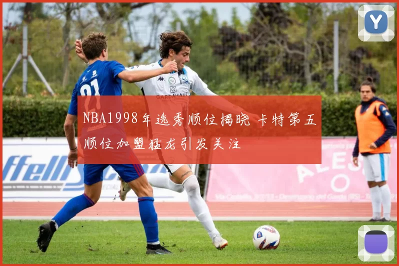 NBA1998年选秀顺位揭晓 卡特第五顺位加盟猛龙引发关注