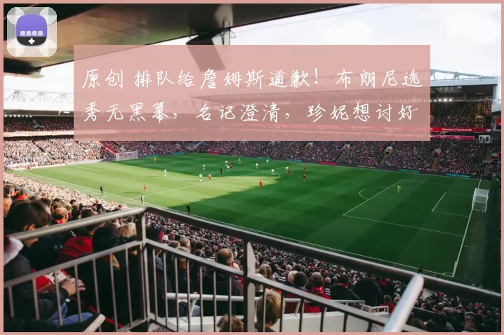 原创 排队给詹姆斯道歉!布朗尼选秀无黑幕,名记澄清,珍妮想讨好goat