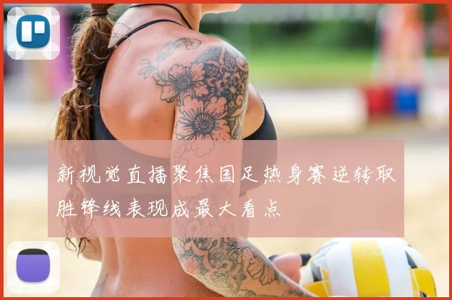 新视觉直播聚焦国足热身赛逆转取胜锋线表现成最大看点