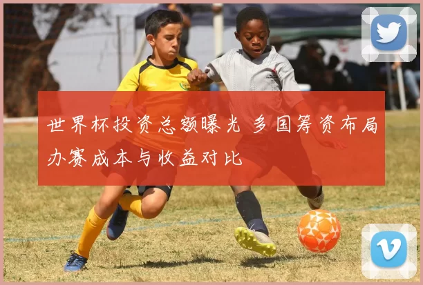世界杯投资总额曝光 多国筹资布局办赛成本与收益对比
