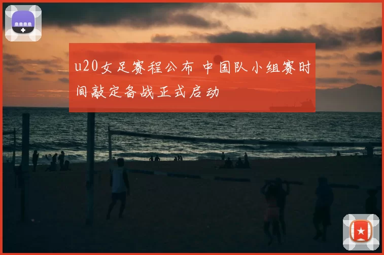 u20女足赛程公布 中国队小组赛时间敲定备战正式启动