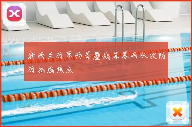 新西兰对墨西哥鏖战落幕两队攻防对抗成焦点