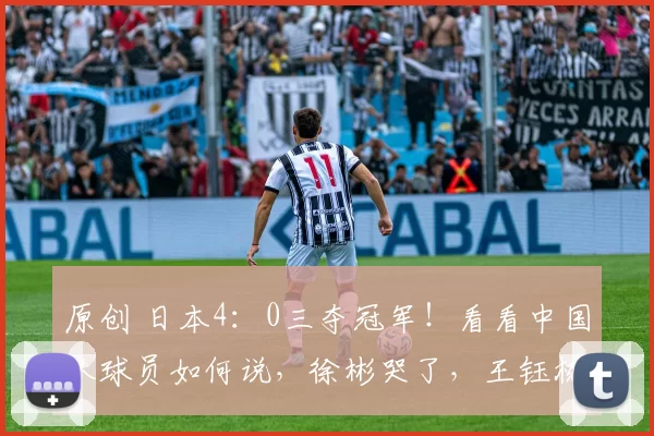 原创 日本4：0三夺冠军！看看中国队球员如何说，徐彬哭了，王钰栋失落