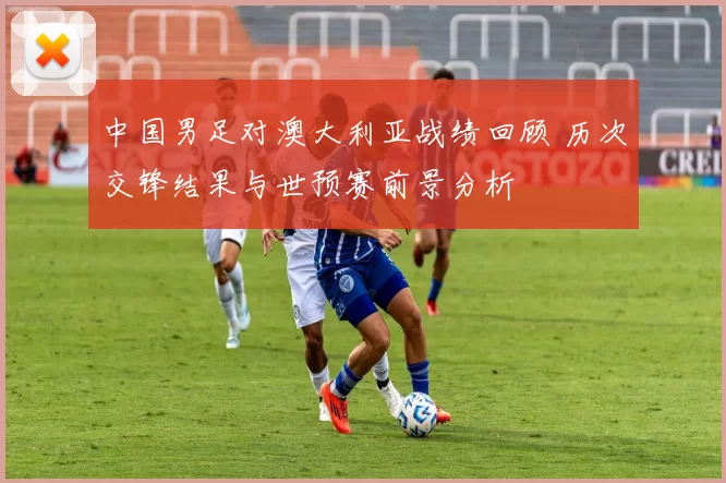 中国男足对澳大利亚战绩回顾 历次交锋结果与世预赛前景分析