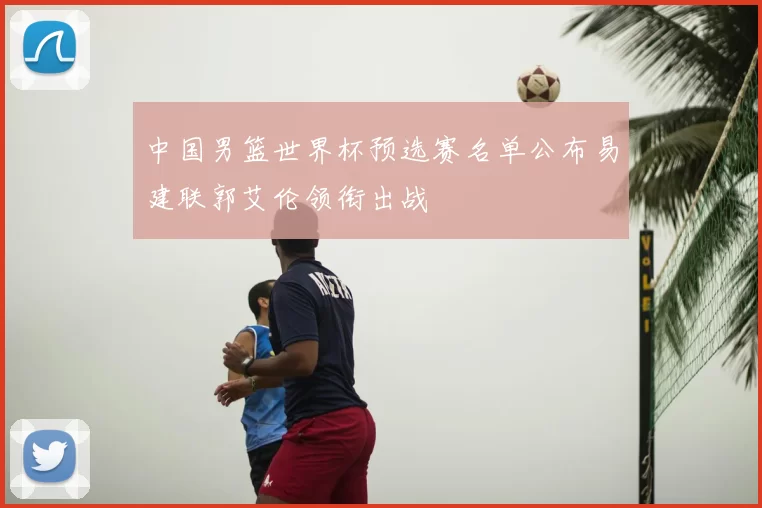 中国男篮世界杯预选赛名单公布易建联郭艾伦领衔出战