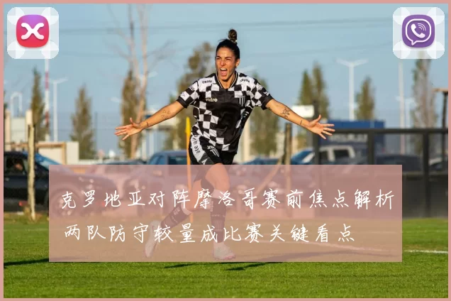 克罗地亚对阵摩洛哥赛前焦点解析 两队防守较量成比赛关键看点