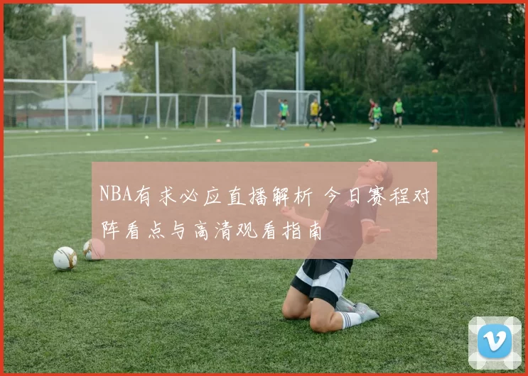 NBA有求必应直播解析 今日赛程对阵看点与高清观看指南