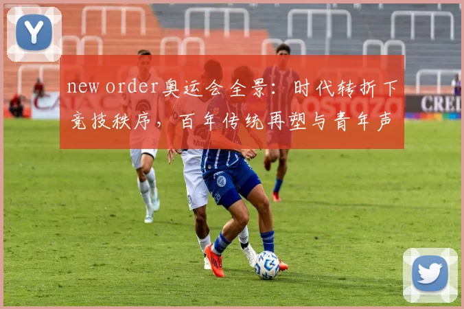 new order奥运会全景：时代转折下竞技秩序，百年传统再塑与青年声量共建新愿景