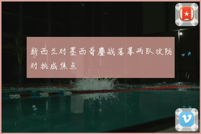 新西兰对墨西哥鏖战落幕两队攻防对抗成焦点