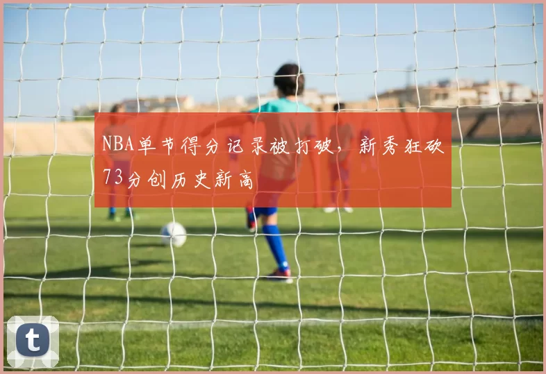 NBA单节得分记录被打破，新秀狂砍73分创历史新高